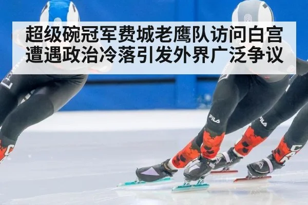 超级碗冠军费城老鹰队访问白宫遭遇政治冷落引发外界广泛争议